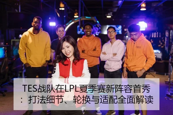 TES战队在LPL夏季赛新阵容首秀：打法细节、轮换与适配全面解读